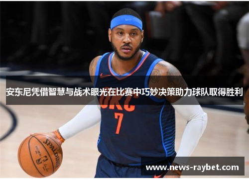 安东尼凭借智慧与战术眼光在比赛中巧妙决策助力球队取得胜利