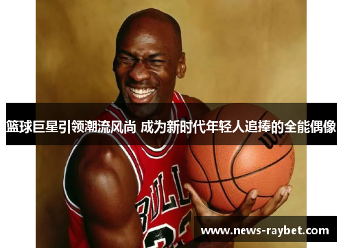 篮球巨星引领潮流风尚 成为新时代年轻人追捧的全能偶像
