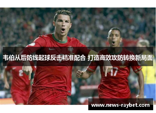 韦伯从后防线起球反击精准配合 打造高效攻防转换新局面