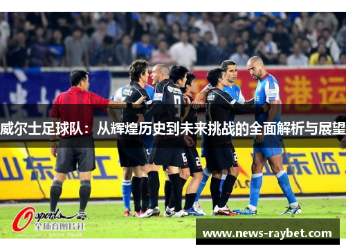 威尔士足球队：从辉煌历史到未来挑战的全面解析与展望