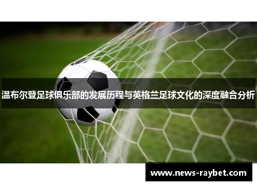 温布尔登足球俱乐部的发展历程与英格兰足球文化的深度融合分析