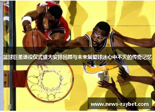 篮球巨星退役仪式盛大安排回顾与未来展望球迷心中不灭的传奇记忆