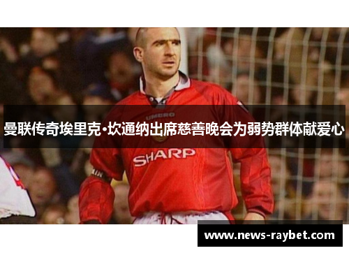 曼联传奇埃里克·坎通纳出席慈善晚会为弱势群体献爱心