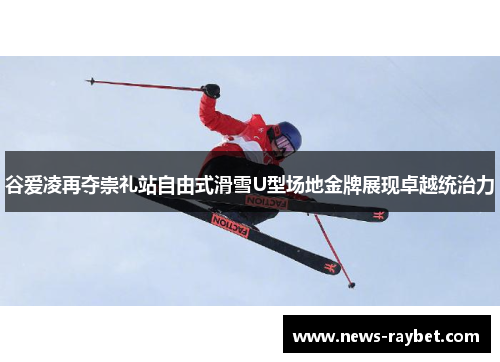 谷爱凌再夺崇礼站自由式滑雪U型场地金牌展现卓越统治力