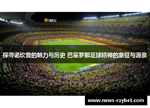 探寻诺坎普的魅力与历史 巴塞罗那足球精神的象征与源泉