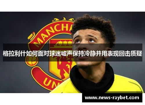 格拉利什如何面对球迷嘘声保持冷静并用表现回击质疑