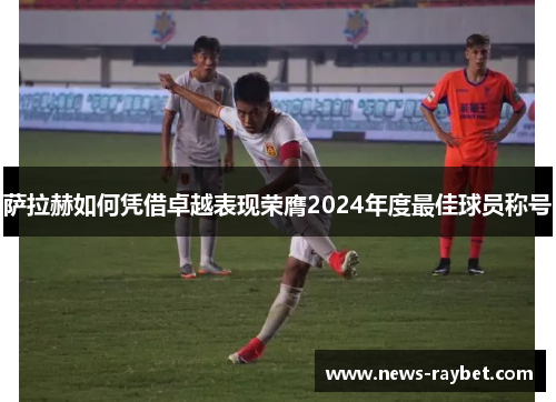 萨拉赫如何凭借卓越表现荣膺2024年度最佳球员称号