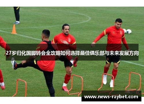 27岁归化国脚转会全攻略如何选择最佳俱乐部与未来发展方向