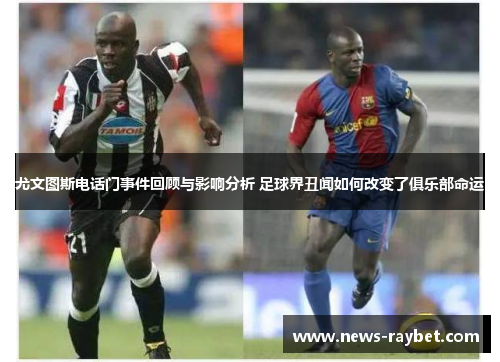 尤文图斯电话门事件回顾与影响分析 足球界丑闻如何改变了俱乐部命运