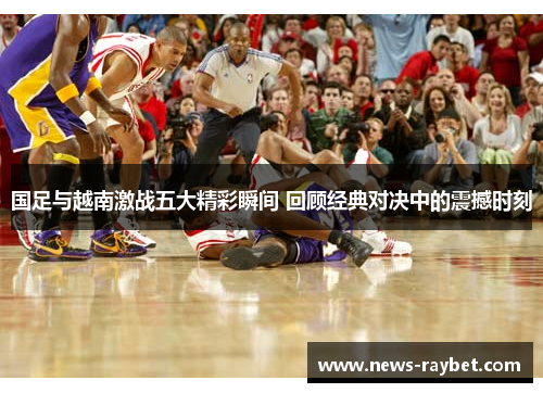 国足与越南激战五大精彩瞬间 回顾经典对决中的震撼时刻