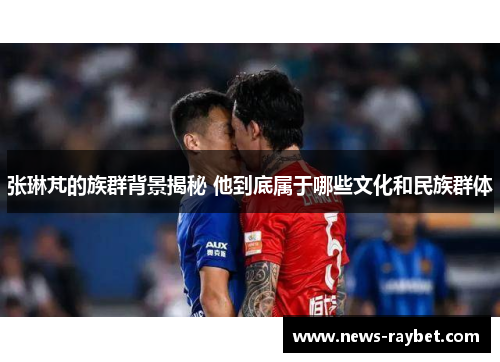 张琳芃的族群背景揭秘 他到底属于哪些文化和民族群体