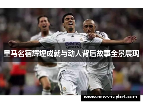 皇马名宿辉煌成就与动人背后故事全景展现
