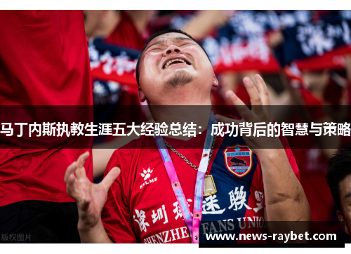 马丁内斯执教生涯五大经验总结：成功背后的智慧与策略